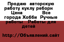 Продаю  авторскую работу куклу-реборн  › Цена ­ 27 000 - Все города Хобби. Ручные работы » Работы для детей   
